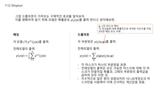 7.12 Dropout
그럼 드롭아웃이 가져오는 구체적인 효과를 알아보자.
이를 명확하게 알기 위해 모델은 확률분포 𝑝 𝑦 𝒙 를 출력 한다고 생각해보면..
배깅
각 모델 𝑖가 𝑝 𝑖
𝑦 𝒙 를 출력.
전체모델의 출력:
𝑝 𝑦 𝒙 =
1
𝑘
𝑖=1
𝑘
𝑝 𝑖 (𝑦|𝒙)
드롭아웃
각 부분망은 𝑝 𝑦 𝒙, 𝝁 를 출력.
전체모델의 출력:
𝑝 𝑦 𝒙 =
𝝁
𝑝(𝝁)𝑝(𝑦|𝒙, 𝝁)
𝝁 : 2진 마스크 벡터.
각 유닛들에 대해 확률적으로 부여한 이진수를 저장.
0이면 해당 유닛 삭제
- 각 마스크가 하나의 부분망을 표현
- 전체모델의 출력은 모든 가능한 마스크에 대해 각 마
스크가 만들어질 확률과, 그때의 부분망의 출력값을
곱하여 모두 더한 것.
- 지수적으로 많은 항이 포함되지만 10~20개정도의 마
스크만을 사용해서 이에 근사하는 계산값을 얻음.
 