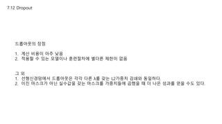 7.12 Dropout
드롭아웃의 장점
1. 계산 비용이 아주 낮음
2. 적용할 수 있는 모델이나 훈련절차에 별다른 제한이 없음
그 외
1. 선형신경망에서 드롭아웃은 각각 다른 λ를 갖는 L2가중치 감쇄와 동일하다.
2. 이진 마스크가 아닌 실수값을 갖는 마스크를 가중치들에 곱했을 때 더 나은 성과를 얻을 수도 있다.
 