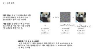 7.13 대립 훈련
대립 견본: 원본 데이터와 유사(사람
이 보기에)하지만 모델에서 전혀 다
른 아웃풋이 출력되는 데이터.
대립 훈련: 훈련데이터에 인위적으
로 노이즈를 가한 데이터를 포함하
여 신경망을 훈련하는 것.
대립훈련의 핵심 아이디어
서로 다른 클래스들은 대부분의 경우 연결되지 않은 manifold상에 놓
여있으며, 작은 변화를 준다고 해서 다른 클래스의 manifold로 변화되
지 못할 것이다.
 
