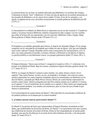 7 – Reinos en conflicto – página 2

La primera bestia era un león, un símbolo adecuado para Babilonia. Los profetas del Antiguo
Testamento le decían “león” a Babilonia. Un león con alas de águila era un símbolo destacado en
las monedas de Babilonia y en los muros de la ciudad. El león, el rey de los animales, y un
águila, la capitana de las aves, describen correctamente el reinado poderoso de Babilonia de 605
a 539 a. C.

b. _______________________ Versículo 5.

La ferocidad de los soldados de Medo Persia se representa con el oso del versículo 5. Cuando los
medos y los persas tomaron Babilonia, también conquistaron Lidia y Egipto. Las tres costillas
que están en la boca del oso representan a las tres naciones: Babilonia, Lidia y Egipto. Medo
Persia gobernó el Medio Oriente desde 539 hasta 331 a. C.

c. _______________________ Versículo 6.

El leopardo es un símbolo apropiado para Grecia, el imperio de Alejandro Magno. El rey griego
conquistó con la velocidad de un leopardo que volaba con alas de águila. ¿Por qué este leopardo
tiene cuatro cabezas? Cuando Alejandro murió como consecuencia de una borrachera, a los 33
años, sus cuatro generales (Casandro, Lisímaco, Seleuco y Ptolomeo) se dividieron el imperio.
La profecía bíblica es increíblemente exacta. Los griegos gobernaron desde 331 hasta 168 a. C.

d. ______________________ Versículo 7.

El Imperio Romano, “fuerte como el hierro”, conquistó el mundo en 168 a. C. al derrotar a los
griegos en la Batalla de Pinda. Bajo los césares, el poderoso Imperio Romano gobernó desde 168
a. C. hasta 351 d. C.

NOTA: La imagen de Daniel 2 contiene cuatro metales: oro, plata, bronce y hierro. En el
capítulo 7 hay cuatro bestias: un león, un oso, un leopardo y un dragón. Así como los cuatro
metales representan los cuatro imperios mundiales sucesivos comenzando con Babilonia en los
días de Daniel, y pasando por Medo Persia, Grecia y Roma, las cuatro bestias representan los
mismos cuatro reinos. Quizá te preguntes por qué Dios emplea metales en el capítulo 2 y bestias
en el capítulo 7. Con el simbolismo de los metales en el capítulo 2, Dios ilustra que ningún poder
en la tierra puede perdurar. Los metales son transitorios, pero su reino (la roca cortada no por
manos) es permanente.

Con la ferocidad de las cuatro bestias de Daniel 7, Dios describe los encarnizados conflictos de
los poderes políticos en su disputa por el control mundial.

3. ¿Cuántos cuernos tenía la cuarta bestia? Daniel 7:7
______________________________________________________________________

En Daniel 2, las piernas de hierro que representaban al Imperio Romano, terminaban en diez
dedos, que simbolizaban las divisiones de Roma. En Daniel 7, la cuarta bestia tiene diez cuernos,
que simbolizan las mismas divisiones de Roma. Roma no fue conquistada por un quinto poder
mundial, sino que fue dividida por la invasión de las tribus bárbaras del norte, y fue decayendo
desde 351 hasta 476 d. C.
 