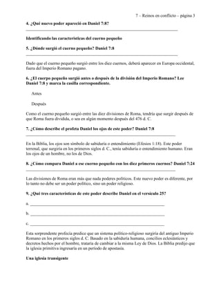 7 – Reinos en conflicto – página 3
4. ¿Qué nuevo poder apareció en Daniel 7:8?
______________________________________________________________________

Identificando las características del cuerno pequeño

5. ¿Dónde surgió el cuerno pequeño? Daniel 7:8
______________________________________________________________________

Dado que el cuerno pequeño surgió entre los diez cuernos, deberá aparecer en Europa occidental,
fuera del Imperio Romano pagano.

6. ¿El cuerpo pequeño surgió antes o después de la división del Imperio Romano? Lee
Daniel 7:8 y marca la casilla correspondiente.

   Antes

   Después

Como el cuerno pequeño surgió entre las diez divisiones de Roma, tendría que surgir después de
que Roma fuera dividida, o sea en algún momento después del 476 d. C.

7. ¿Cómo describe el profeta Daniel los ojos de este poder? Daniel 7:8
_____________________________________________________________________

En la Biblia, los ojos son símbolo de sabiduría o entendimiento (Efesios 1:18). Este poder
terrenal, que surgiría en los primeros siglos d. C., tenía sabiduría o entendimiento humano. Eran
los ojos de un hombre, no los de Dios.

8. ¿Cómo compara Daniel a ese cuerno pequeño con los diez primeros cuernos? Daniel 7:24
_____________________________________________________________________

Las divisiones de Roma eran más que nada poderes políticos. Este nuevo poder es diferente, por
lo tanto no debe ser un poder político, sino un poder religioso.

9. ¿Qué tres características de este poder describe Daniel en el versículo 25?

a. ______________________________________________________________

b. ______________________________________________________________

c. ______________________________________________________________

Esta sorprendente profecía predice que un sistema político-religioso surgiría del antiguo Imperio
Romano en los primeros siglos d. C. Basado en la sabiduría humana, concilios eclesiásticos y
decretos hechos por el hombre, trataría de cambiar a la misma Ley de Dios. La Biblia predijo que
la iglesia primitiva ingresaría en un período de apostasía.

Una iglesia transigente
 