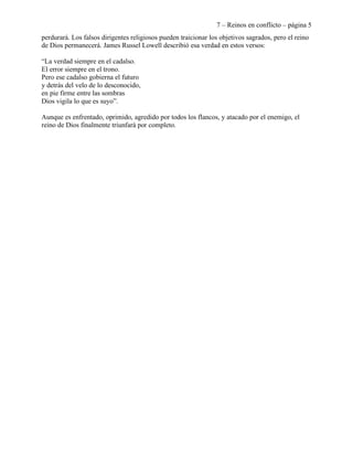 7 – Reinos en conflicto – página 5
perdurará. Los falsos dirigentes religiosos pueden traicionar los objetivos sagrados, pero el reino
de Dios permanecerá. James Russel Lowell describió esa verdad en estos versos:

“La verdad siempre en el cadalso.
El error siempre en el trono.
Pero ese cadalso gobierna el futuro
y detrás del velo de lo desconocido,
en pie firme entre las sombras
Dios vigila lo que es suyo”.

Aunque es enfrentado, oprimido, agredido por todos los flancos, y atacado por el enemigo, el
reino de Dios finalmente triunfará por completo.
 
