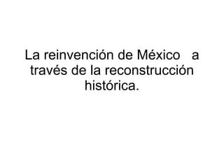 La reinvención de México  a través de la reconstrucción histórica. 
