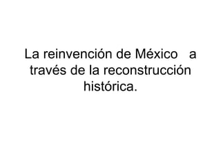 La reinvención de México a
 través de la reconstrucción
          histórica.
 