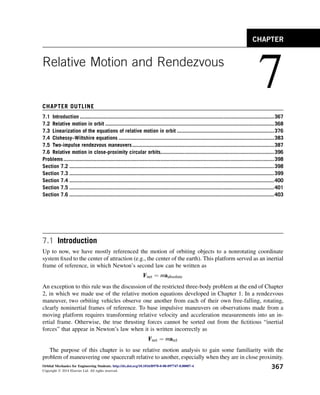 Relative Motion and Rendezvous
7
CHAPTER OUTLINE
7.1 Introduction ..................................................................................................................................367
7.2 Relative motion in orbit .................................................................................................................368
7.3 Linearization of the equations of relative motion in orbit .................................................................376
7.4 Clohessy–Wiltshire equations ........................................................................................................383
7.5 Two-impulse rendezvous maneuvers...............................................................................................387
7.6 Relative motion in close-proximity circular orbits............................................................................396
Problems.............................................................................................................................................398
Section 7.2 .........................................................................................................................................398
Section 7.3 .........................................................................................................................................399
Section 7.4 .........................................................................................................................................400
Section 7.5 .........................................................................................................................................401
Section 7.6 .........................................................................................................................................403
7.1 Introduction
Up to now, we have mostly referenced the motion of orbiting objects to a nonrotating coordinate
system fixed to the center of attraction (e.g., the center of the earth). This platform served as an inertial
frame of reference, in which Newton’s second law can be written as
Fnet ¼ maabsolute
An exception to this rule was the discussion of the restricted three-body problem at the end of Chapter
2, in which we made use of the relative motion equations developed in Chapter 1. In a rendezvous
maneuver, two orbiting vehicles observe one another from each of their own free-falling, rotating,
clearly noninertial frames of reference. To base impulsive maneuvers on observations made from a
moving platform requires transforming relative velocity and acceleration measurements into an in-
ertial frame. Otherwise, the true thrusting forces cannot be sorted out from the fictitious “inertial
forces” that appear in Newton’s law when it is written incorrectly as
Fnet ¼ marel
The purpose of this chapter is to use relative motion analysis to gain some familiarity with the
problem of maneuvering one spacecraft relative to another, especially when they are in close proximity.
CHAPTER
Orbital Mechanics for Engineering Students. http://dx.doi.org/10.1016/B978-0-08-097747-8.00007-4
Copyright Ó 2014 Elsevier Ltd. All rights reserved.
367
 