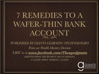7 REMEDIES TO A
 WAFER-THIN BANK
    ACCOUNT
PUBLISHED BY GIANTS LEARNING TECHNOLOGIES
              From our Wealth Mastery Division
 ‘LIKE’ us at www.facebook.com/Theageofgiants
        ADAPTED FROM THE RICHEST MAN IN BABYLON,
             A CLASSIC FROM GEORGE S. CLASON
 
