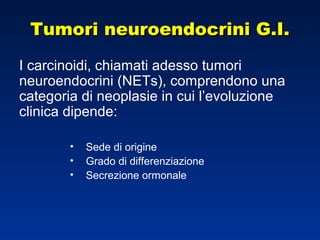 Tumori neuroendocrini G.I.Tumori neuroendocrini G.I.
I carcinoidi, chiamati adesso tumori
neuroendocrini (NETs), comprendono una
categoria di neoplasie in cui l’evoluzione
clinica dipende:
• Sede di origine
• Grado di differenziazione
• Secrezione ormonale
 