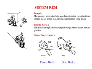 SISTEM REM
Fungsi :
Mengurangi kecepatan laju sepeda motor dan menghentikan
sepeda motor untuk menjamin pengendaraan yang aman
Prinsip kerja :
Perubahan energi kinetik menjadi energi panas dalam bentuk
gesekan.
Disc BrakeDrum Brake
Sistem Pengereman :
 