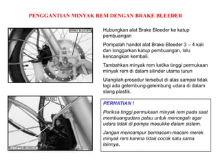 PENGGANTIAN MINYAK REM DENGAN BRAKE BLEEDER
Hubungkan alat Brake Bleeder ke katup
pembuangan
Pompalah handel alat Brake Bleeder 3 – 4 kali
dan longgarkan katup pembuangan, lalu
kencangkan kembali.
Tambahkan minyak rem ketika tinggi permukaan
minyak rem di dalam silinder utama turun
Ulangilah prosedur tersebut di atas sampai tidak
lagi ada gelembung-gelembung udara di dalam
slang plastik.
PERHATIAN !
Periksa tinggi permukaan minyak rem pada saat
membuangudara palsu untuk mencegah agar
udara tidak di pompa masukke dalam sistem.
Jangan mencampur bermacam-macam merek
minyak rem karena tidak cocok satu sama
lainnya.
 