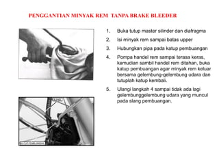 PENGGANTIAN MINYAK REM TANPA BRAKE BLEEDER
1. Buka tutup master silinder dan diafragma
2. Isi minyak rem sampai batas upper
3. Hubungkan pipa pada katup pembuangan
4. Pompa handel rem sampai terasa keras,
kemudian sambil handel rem ditahan, buka
katup pembuangan agar minyak rem keluar
bersama gelembung-gelembung udara dan
tutuplah katup kembali.
5. Ulangi langkah 4 sampai tidak ada lagi
gelembunggelembung udara yang muncul
pada slang pembuangan.
 