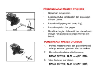 PEMBONGKARAN MASTER CYLINDER
• Keluarkan minyak rem.
• Lepaskan tutup karet piston dari piston dan
silinder utama.
• Lepaskan klip pengunci (snap ring).
• Lepaskan piston dan pegas.
• Bersihkan bagian dalam silinder utama kotak
minyak rem danpiston dengan minyak rem
bersih.
PEMERIKSAAN MASTER CYLINDER
1. Periksa master silinder dan piston terhadap
adanya keausan, goresan atau kerusakan.
2. Ukur diameter dalam silinder utama.
BATAS SERVIS : 12,76 mm (NF 100D)
3. Ukur diameter luar piston.
BATAS SERVIS : 12,64 mm (NF 100D)
 
