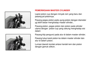 PEMERIKSAAN MASTER CYLINDER
Lapisi piston cup dengan minyak rem yang baru dan
pasang pd pistonnya.
Pasang pegas piston pada ujung piston dengan diameter
yg lebih besar menghadap master silinder..
Pasang piston, pegas piston dan piston pada silinder
utama dengan piston cup yang cekung menghadap sisi
dalam
Pasang klip pengunci pada alur di dalam master silinder.
Pasang tutup karet piston ke dalam master silinder dan
alur di dalam piston.
Lumasi daerah kontak antara handel rem dan piston
dengan gemuk silikon.
 