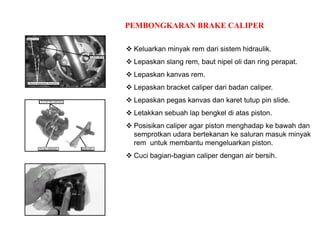 PEMBONGKARAN BRAKE CALIPER
 Keluarkan minyak rem dari sistem hidraulik.
 Lepaskan slang rem, baut nipel oli dan ring perapat.
 Lepaskan kanvas rem.
 Lepaskan bracket caliper dari badan caliper.
 Lepaskan pegas kanvas dan karet tutup pin slide.
 Letakkan sebuah lap bengkel di atas piston.
 Posisikan caliper agar piston menghadap ke bawah dan
semprotkan udara bertekanan ke saluran masuk minyak
rem untuk membantu mengeluarkan piston.
 Cuci bagian-bagian caliper dengan air bersih.
 