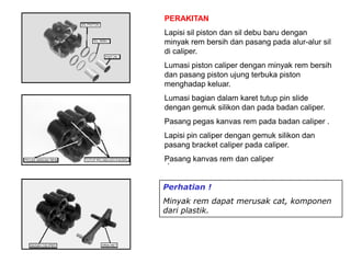 .
PERAKITAN
Lapisi sil piston dan sil debu baru dengan
minyak rem bersih dan pasang pada alur-alur sil
di caliper.
Lumasi piston caliper dengan minyak rem bersih
dan pasang piston ujung terbuka piston
menghadap keluar.
Lumasi bagian dalam karet tutup pin slide
dengan gemuk silikon dan pada badan caliper.
Pasang pegas kanvas rem pada badan caliper .
Lapisi pin caliper dengan gemuk silikon dan
pasang bracket caliper pada caliper.
Pasang kanvas rem dan caliper
Perhatian !
Minyak rem dapat merusak cat, komponen
dari plastik.
 