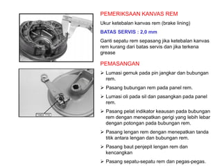 PEMERIKSAAN KANVAS REM
Ukur ketebalan kanvas rem (brake lining)
BATAS SERVIS : 2,0 mm
Ganti sepatu rem sepasang jika ketebalan kanvas
rem kurang dari batas servis dan jika terkena
grease
PEMASANGAN
 Lumasi gemuk pada pin jangkar dan bubungan
rem.
 Pasang bubungan rem pada panel rem.
 Lumasi oli pada sil dan pasangkan pada panel
rem.
 Pasang pelat indikator keausan pada bubungan
rem dengan menepatkan gerigi yang lebih lebar
dengan potongan pada bubungan rem.
 Pasang lengan rem dengan menepatkan tanda
titik antara lengan dan bubungan rem.
 Pasang baut penjepit lengan rem dan
kencangkan
 Pasang sepatu-sepatu rem dan pegas-pegas.
 