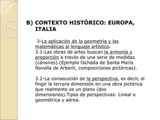 B) CONTEXTO HISTÓRICO: EUROPA,
ITALIA
3-La aplicación de la geometría y las
matemáticas al lenguaje artístico.
3.1-Las obras de artes buscan la armonía y
proporción a través de una serie de medidas
(cánones).(Ejemplo fachada de Santa María
Novella de Arberti, composiciones pictóricas).
3.2-La consecución de la perspectiva, es decir, el
fingir la tercera dimensión en una obra pictórica
que realmente es un plano (dos
dimensiones).Tipos de perspectivas: Lineal o
geométrica y aérea.
 
