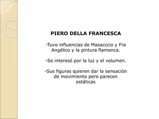 PIERO DELLA FRANCESCA
-Tuvo influencias de Masacccio y Fra
Angélico y la pintura flamenca.
-Se interesó por la luz y el volumen.
-Sus figuras quieren dar la sensación
de movimiento pero parecen
estáticas
 