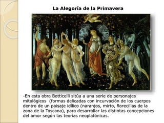 La Alegoría de la Primavera
-En esta obra Botticelli sitúa a una serie de personajes
mitológicos (formas delicadas con incurvación de los cuerpos
dentro de un paisaje idílico (naranjos, mirto, florecillas de la
zona de la Toscana), para desarrollar las distintas concepciones
del amor según las teorías neoplatónicas.
 