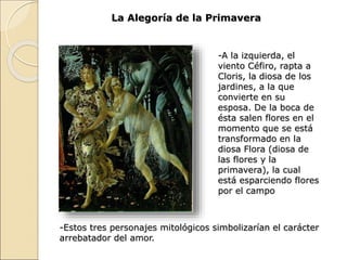 La Alegoría de la Primavera
-A la izquierda, el
viento Céfiro, rapta a
Cloris, la diosa de los
jardines, a la que
convierte en su
esposa. De la boca de
ésta salen flores en el
momento que se está
transformado en la
diosa Flora (diosa de
las flores y la
primavera), la cual
está esparciendo flores
por el campo
-Estos tres personajes mitológicos simbolizarían el carácter
arrebatador del amor.
 
