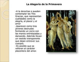 La Alegoría de la Primavera
-A la derechas e pueden
contemplar las Tres
Gracias, que representan
cualidades como la
alegría, el placer y el
amor
-Aparecen como tres
jóvenes desnudas
formando un corro con
las manos entrelazadas y
danzando. Además llevan
un vestido transparente
que dejan entrever sus
cuerpos.
-Es posible que se
refieran al carácter
placentero del amor.
 
