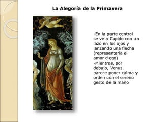 La Alegoría de la Primavera
-En la parte central
se ve a Cupido con un
lazo en los ojos y
lanzando una flecha
(representaría el
amor ciego)
-Mientras, por
debajo, Venus,
parece poner calma y
orden con el sereno
gesto de la mano
 