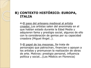 B) CONTEXTO HISTÓRICO: EUROPA,
ITALIA
4-El paso del artesano medieval al artista
creador. Los artistas salen del anonimato en el
que habían estado durante la Edad Media y
adquieren fama y prestigio social, algunos de ello
con la consideración de genios por su capacidad
creadora (Miguel Ángel…).
5-El papel de los mecenas. Se trata de
personajes que patrocinan, financian o apoyan a
los artistas y promuevan la realización de obras
de arte. Motivos: prestigio personal, influencia
política y social...(Los Médicis en Florencia)
 