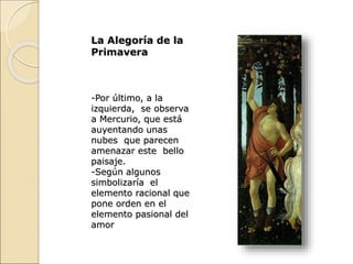 La Alegoría de la
Primavera
-Por último, a la
izquierda, se observa
a Mercurio, que está
auyentando unas
nubes que parecen
amenazar este bello
paisaje.
-Según algunos
simbolizaría el
elemento racional que
pone orden en el
elemento pasional del
amor
 