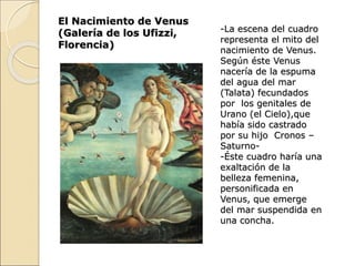 El Nacimiento de Venus
(Galería de los Ufizzi,
Florencia)
-La escena del cuadro
representa el mito del
nacimiento de Venus.
Según éste Venus
nacería de la espuma
del agua del mar
(Talata) fecundados
por los genitales de
Urano (el Cielo),que
había sido castrado
por su hijo Cronos –
Saturno-
-Éste cuadro haría una
exaltación de la
belleza femenina,
personificada en
Venus, que emerge
del mar suspendida en
una concha.
 