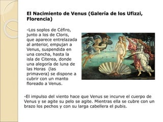 El Nacimiento de Venus (Galería de los Ufizzi,
Florencia)
-Los soplos de Céfiro,
junto a los de Cloris,
que aparece entrelazada
al anterior, empujan a
Venus, suspendida en
una concha, hasta la
isla de Citerea, donde
una alegoría de luna de
las Horas (las
primavera) se dispone a
cubrir con un manto
floreado a Venus.
-El impulso del viento hace que Venus se incurve el cuerpo de
Venus y se agite su pelo se agite. Mientras ella se cubre con un
brazo los pechos y con su larga cabellera el pubis.
 
