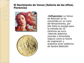 El Nacimiento de Venus (Galería de los Ufizzi,
Florencia)
-Influencias: La Venus
de Botticelli se ha
convertido en un icono
del Renacimiento, por
ello Italia la escogió para
la moneda de 10
céntimos de euro.
-Además debemos
recordar a Simonetta
Vepucci como la fuente
de inspiración y
auténtico amor platónico
de Sandro Botticelli.
 