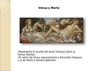 Venus y Marte
-Representa el triunfo del amor (Venus) sobre la
fuerza (Marte).
-El rostro de Venus representaría a Sinonetta Vespucci
y el de Marte a Sandro Botticelli.
 