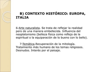 B) CONTEXTO HISTÓRICO: EUROPA,
ITALIA
6-Arte naturalista. Se trata de reflejar la realidad
pero de una manera embellecida. Influencia del
neoplatonismo (belleza física como reflejo de la
espiritual o la equiparación de lo bueno con lo bello).
7-Temática.Recuperación de la mitología.
Tratamiento más humano de los temas religiosos.
Desnudos. Interés por el paisaje.
 