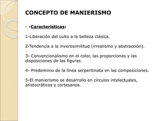 CONCEPTO DE MANIERISMO
- -Características:
1-Liberación del culto a la belleza clásica.
2-Tendencia a la inverosimilitud (irrealismo y abstracción).
3- Convencionalismo en el color, las proporciones y las
disposiciones de las figuras.
4- Predominio de la línea serpentinata en las composiciones.
5-El manierismo se desarrollo en círculos intelectuales,
aristocráticos y cortesanos.
 