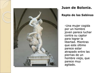Juan de Bolonia.
Rapto de las Sabinas
-Una mujer cogida
por un hombre
joven parece luchar
contra su captor
para lograr la
libertad. Mientras
que este último
parece estar
atrapado entre las
piernas de un
hombre viejo, que
parece muy
agitado.
 