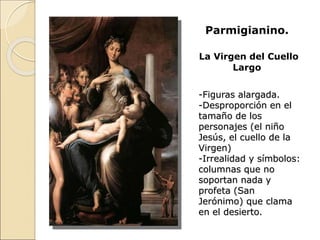 Parmigianino.
La Virgen del Cuello
Largo
-Figuras alargada.
-Desproporción en el
tamaño de los
personajes (el niño
Jesús, el cuello de la
Virgen)
-Irrealidad y símbolos:
columnas que no
soportan nada y
profeta (San
Jerónimo) que clama
en el desierto.
 
