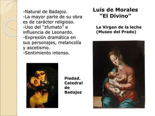 Luis de Morales
“El Divino”
-Natural de Badajoz.
-La mayor parte de su obra
es de carácter religioso.
-Uso del “sfumato” e
influencia de Leonardo.
-Expresión dramática en
sus personajes, melancolía
y ascetismo.
-Sentimiento intenso.
La Virgen de la leche
(Museo del Prado)
Piedad.
Catedral
de
Badajoz
 