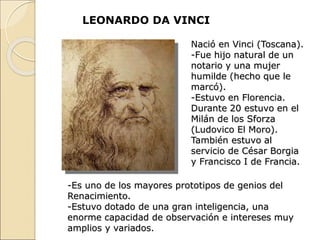 LEONARDO DA VINCI
Nació en Vinci (Toscana).
-Fue hijo natural de un
notario y una mujer
humilde (hecho que le
marcó).
-Estuvo en Florencia.
Durante 20 estuvo en el
Milán de los Sforza
(Ludovico El Moro).
También estuvo al
servicio de César Borgia
y Francisco I de Francia.
-Es uno de los mayores prototipos de genios del
Renacimiento.
-Estuvo dotado de una gran inteligencia, una
enorme capacidad de observación e intereses muy
amplios y variados.
 