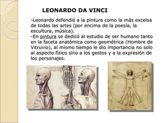 -Leonardo defendió a la pintura como la más excelsa
de todas las artes (por encima de la poesía, la
escultura, música).
-En pintura se dedicó al estudio de ser humano tanto
en la faceta anatómica como geométrica (Hombre de
Vitruvio), al mismo tiempo le dio importancia no solo
al aspecto físico sino a los gestos y a la expresión de
los personajes.
LEONARDO DA VINCI
 