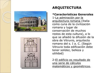ARQUITECTURA
*Características Generales
1-La admiración por la
arquitectura romana (Italia
como cuna de la civilización
romana y lugar de
conservación de muchos
restos de esta cultura), a lo
que se añadió la difusión de la
obra de Vitruvio, arquitecto
romano del s. I a. C. (Según
Vitruvio toda edificación debe
tener solidez, belleza y
utilidad)
2-El edificio es resultado de
una serie de cálculos
matemáticos y geométricos.
 