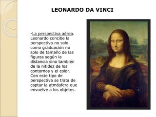 LEONARDO DA VINCI
-La perspectiva aérea.
Leonardo concibe la
perspectiva no solo
como graduación no
solo de tamaño de las
figuras según la
distancia sino también
de la nitidez de los
contornos y el color.
Con este tipo de
perspectiva se trata de
captar la atmósfera que
envuelve a los objetos.
 