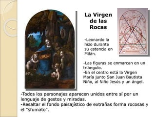 La Virgen
de las
Rocas
-Leonardo la
hizo durante
su estancia en
Milán.
-Las figuras se enmarcan en un
triángulo.
-En el centro está la Virgen
María junto San Juan Bautista
Niño, al Niño Jesús y un ángel.
-Todos los personajes aparecen unidos entre sí por un
lenguaje de gestos y miradas.
-Resaltar el fondo paisajístico de extrañas forma rocosas y
el "sfumato".
 