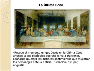 La Última Cena
-Recoge el momento en que Jesús en la Última Cena
anuncia a sus discípulos que uno lo va a traicionar.
Leonardo muestra los distintos sentimientos que muestran
los personajes ante la noticia: turbación, estupor,
angustia...
 