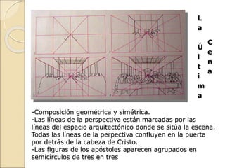 L
a
Ú
l
t
i
m
a
C
e
n
a
-Composición geométrica y simétrica.
-Las líneas de la perspectiva están marcadas por las
líneas del espacio arquitectónico donde se sitúa la escena.
Todas las líneas de la perpectiva confluyen en la puerta
por detrás de la cabeza de Cristo.
-Las figuras de los apóstoles aparecen agrupados en
semicírculos de tres en tres
 