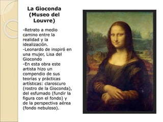 La Gioconda
(Museo del
Louvre)
-Retrato a medio
camino entre la
realidad y la
idealización.
-Leonardo de inspiró en
una mujer, Lisa del
Giocondo
-En esta obra este
artista hizo un
compendio de sus
teorías y prácticas
artísticas: claroscuro
(rostro de la Gioconda),
del esfumado (fundir la
figura con el fondo) y
de la perspectiva aérea
(fondo nebuloso).
 