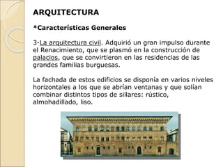 ARQUITECTURA
*Características Generales
3-La arquitectura civil. Adquirió un gran impulso durante
el Renacimiento, que se plasmó en la construcción de
palacios, que se convirtieron en las residencias de las
grandes familias burguesas.
La fachada de estos edificios se disponía en varios niveles
horizontales a los que se abrían ventanas y que solían
combinar distintos tipos de sillares: rústico,
almohadillado, liso.
 