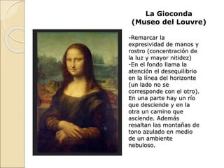 La Gioconda
(Museo del Louvre)
-Remarcar la
expresividad de manos y
rostro (concentración de
la luz y mayor nitidez)
-En el fondo llama la
atención el desequilibrio
en la línea del horizonte
(un lado no se
corresponde con el otro).
En una parte hay un río
que desciende y en la
otra un camino que
asciende. Además
resaltan las montañas de
tono azulado en medio
de un ambiente
nebuloso.
 