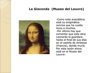 La Gioconda (Museo del Louvre)
-Como nota anecdótica
está su enigmática
sonrisa que ha vuelto
locos a muchos.
-Por último hay que
comentar que esta obra
Leonardo la guardara
hasta el final de sus días
en el castillo de Amboise
(Francia), donde murió.
Por esta razón ahora
está en el Museo del
Louvre:
 