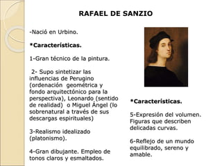 RAFAEL DE SANZIO
-Nació en Urbino.
*Características.
1-Gran técnico de la pintura.
2- Supo sintetizar las
influencias de Perugino
(ordenación geométrica y
fondo arquitectónico para la
perspectiva), Leonardo (sentido
de realidad) o Miguel Ángel (lo
sobrenatural a través de sus
descargas espirituales)
3-Realismo idealizado
(platonismo).
4-Gran dibujante. Empleo de
tonos claros y esmaltados.
*Características.
5-Expresión del volumen.
Figuras que describen
delicadas curvas.
6-Reflejo de un mundo
equilibrado, sereno y
amable.
 
