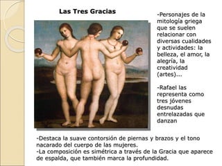 Las Tres Gracias -Personajes de la
mitología griega
que se suelen
relacionar con
diversas cualidades
y actividades: la
belleza, el amor, la
alegría, la
creatividad
(artes)...
-Rafael las
representa como
tres jóvenes
desnudas
entrelazadas que
danzan
-Destaca la suave contorsión de piernas y brazos y el tono
nacarado del cuerpo de las mujeres.
-La composición es simétrica a través de la Gracia que aparece
de espalda, que también marca la profundidad.
 