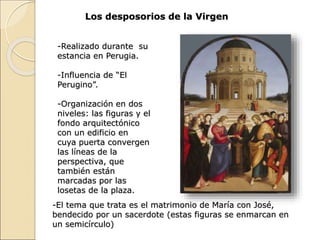 Los desposorios de la Virgen
-El tema que trata es el matrimonio de María con José,
bendecido por un sacerdote (estas figuras se enmarcan en
un semicírculo)
-Realizado durante su
estancia en Perugia.
-Influencia de “El
Perugino”.
-Organización en dos
niveles: las figuras y el
fondo arquitectónico
con un edificio en
cuya puerta convergen
las líneas de la
perspectiva, que
también están
marcadas por las
losetas de la plaza.
 